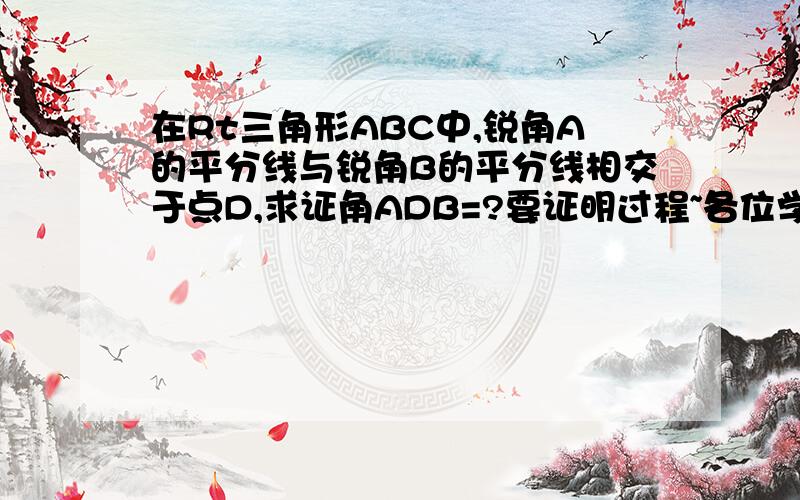 在Rt三角形ABC中,锐角A的平分线与锐角B的平分线相交于点D,求证角ADB=?要证明过程~各位学者,谢了!