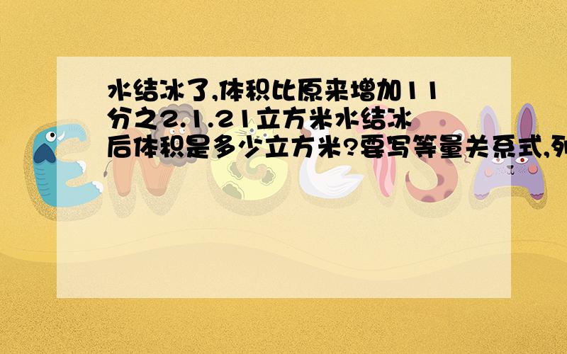 水结冰了,体积比原来增加11分之2.1.21立方米水结冰后体积是多少立方米?要写等量关系式,列方程