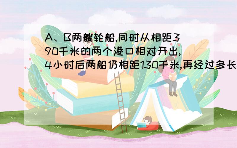 A、B两艘轮船,同时从相距390千米的两个港口相对开出,4小时后两船仍相距130千米,再经过多长时间两船可以相遇?还有一题：甲、乙两地相距250千米，A车从甲地开往乙地，每时行40千米，行驶到