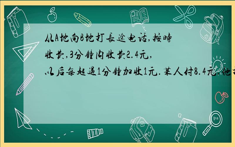 从A地向B地打长途电话,按时收费,3分钟内收费2.4元,以后每超过1分钟加收1元.某人付8.4元,他打几分钟电话