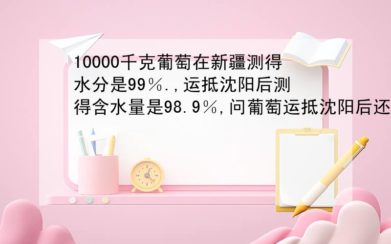 10000千克葡萄在新疆测得水分是99％.,运抵沈阳后测得含水量是98.9％,问葡萄运抵沈阳后还剩几千克?明天就要!