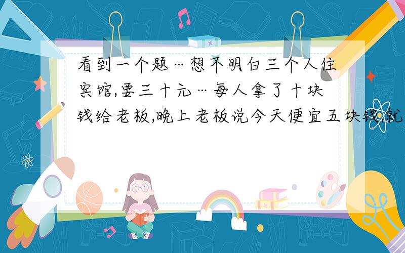 看到一个题…想不明白三个人住宾馆,要三十元…每人拿了十块钱给老板,晚上老板说今天便宜五块钱,就给了服务员五块,让他给客人,服务员贪心拿了二块,就把三块钱给了客人,那客人就一人一