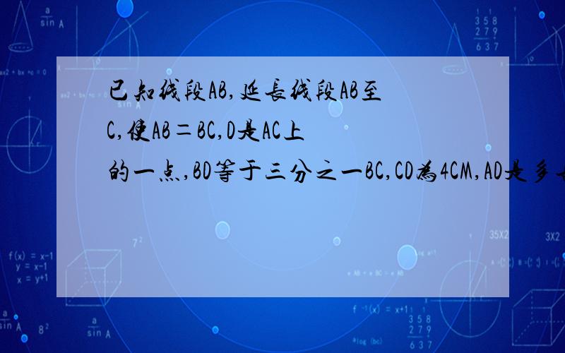 已知线段AB,延长线段AB至C,使AB＝BC,D是AC上的一点,BD等于三分之一BC,CD为4CM,AD是多长?