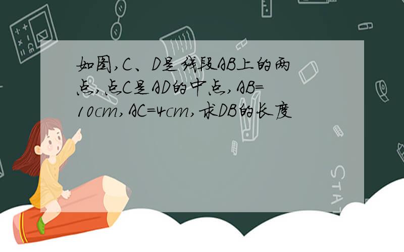 如图,C、D是线段AB上的两点,点C是AD的中点,AB=10cm,AC=4cm,求DB的长度