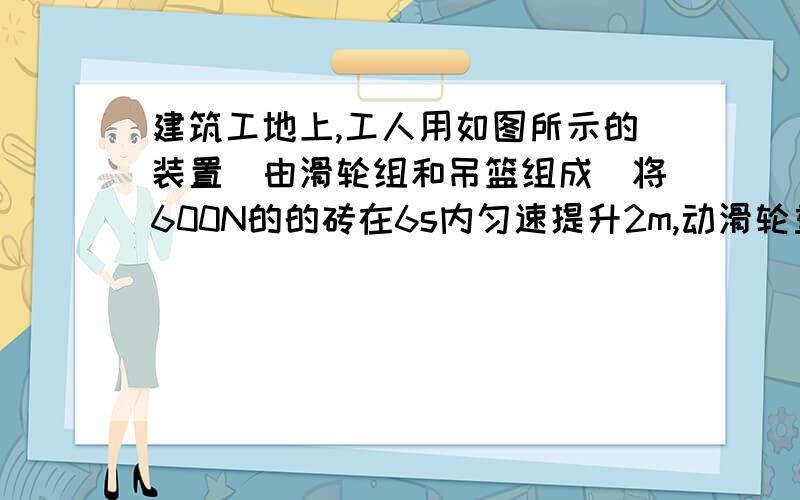 建筑工地上,工人用如图所示的装置（由滑轮组和吊篮组成）将600N的的砖在6s内匀速提升2m,动滑轮重50N,吊篮重70N（不计绳重及摩擦）,下列判断正确的是（动滑轮上三段绳,图我不会传）A．此