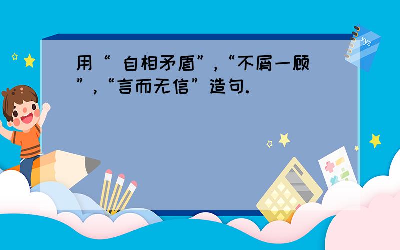 用“ 自相矛盾”,“不屑一顾”,“言而无信”造句.