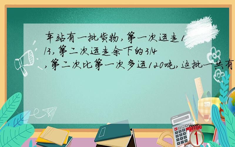 车站有一批货物,第一次运走1/3,第二次运走余下的3/4,第二次比第一次多运120吨,这批一共有多少吨?求求大家帮帮我