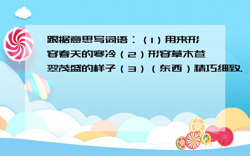 跟据意思写词语：（1）用来形容春天的寒冷（2）形容草木苍翠茂盛的样子（3）（东西）精巧细致.