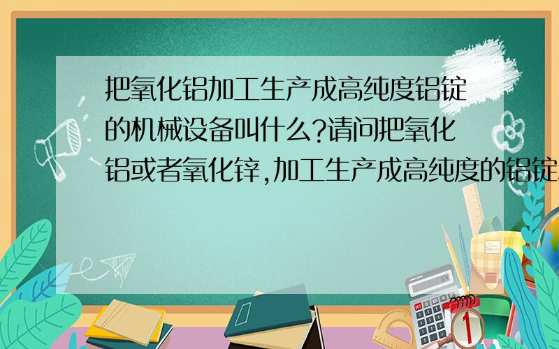 把氧化铝加工生产成高纯度铝锭的机械设备叫什么?请问把氧化铝或者氧化锌,加工生产成高纯度的铝锭和锌锭的机械设备叫什么?最好能详细点