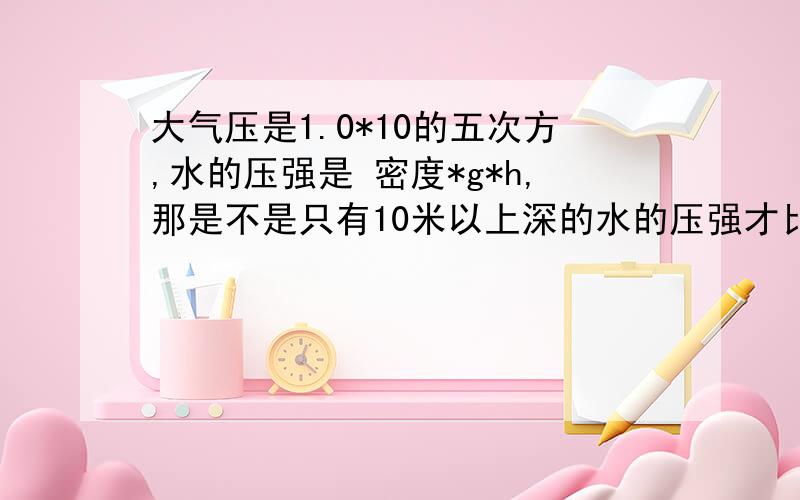 大气压是1.0*10的五次方,水的压强是 密度*g*h,那是不是只有10米以上深的水的压强才比大气压大呢?