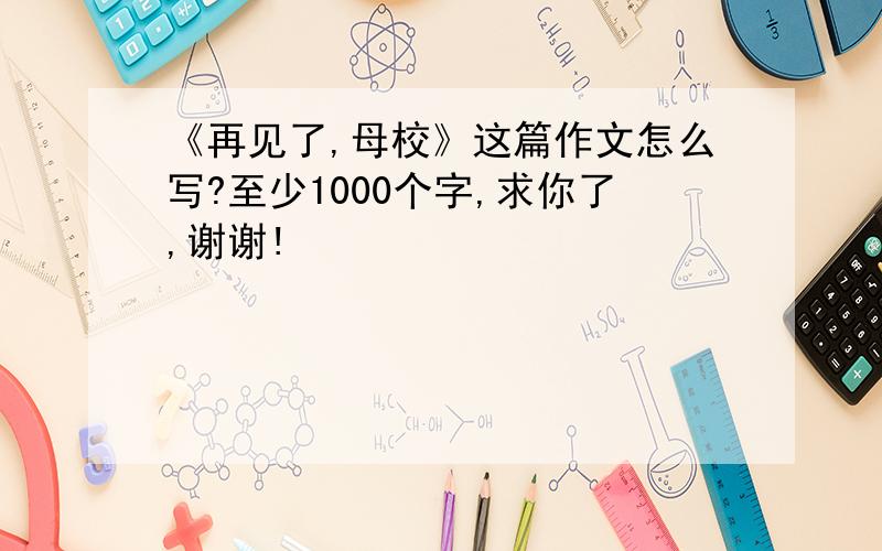 《再见了,母校》这篇作文怎么写?至少1000个字,求你了,谢谢!