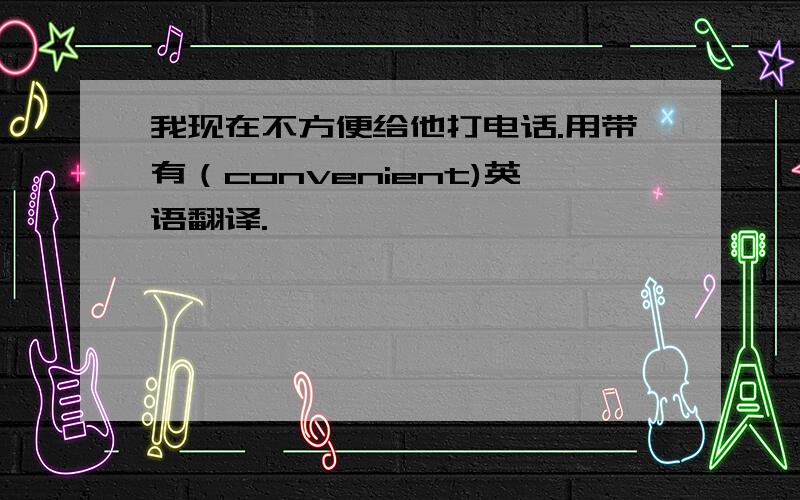 我现在不方便给他打电话.用带有（convenient)英语翻译.