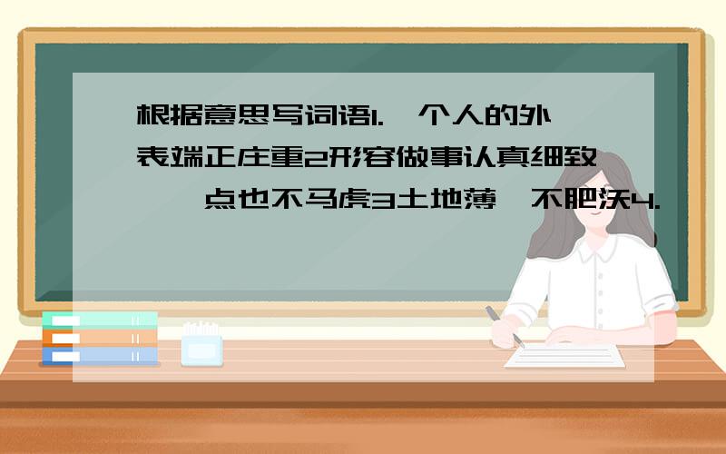 根据意思写词语1.一个人的外表端正庄重2形容做事认真细致,一点也不马虎3土地薄,不肥沃4.