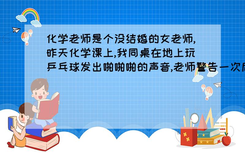 化学老师是个没结婚的女老师,昨天化学课上,我同桌在地上玩乒乓球发出啪啪啪的声音,老师警告一次后他还玩,还说是我搞的,老师让我把球拿上来,我误解了老师,以为她当是我玩的,在课堂上