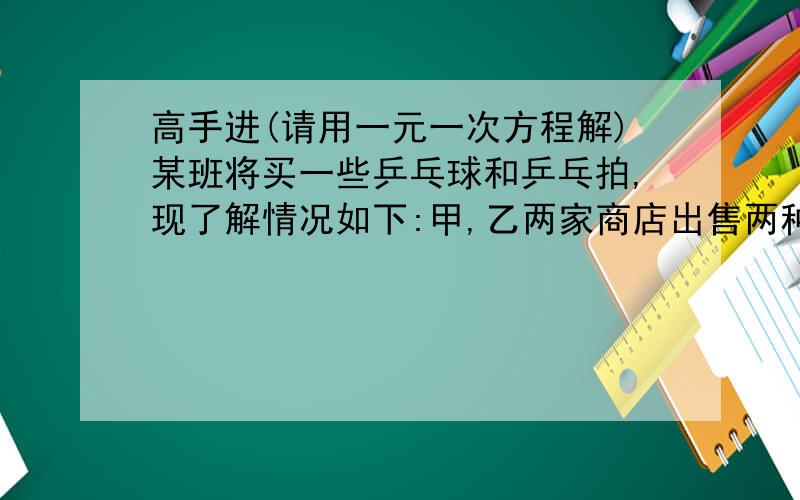 高手进(请用一元一次方程解)某班将买一些乒乓球和乒乓拍,现了解情况如下:甲,乙两家商店出售两种同样品牌的乒乓球的乒乓拍,乒乓球拍每副定价30元,乒乓球每盒定价5元,经洽谈后,甲店每买