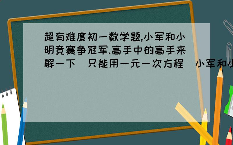 超有难度初一数学题,小军和小明竞赛争冠军.高手中的高手来解一下（只能用一元一次方程）小军和小明竞赛争冠军,第一轮20题,轮流作答,每题分值50,答对+50分,答错不扣分,已知第一轮结束小