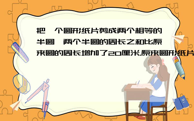 把一个圆形纸片剪成两个相等的半圆,两个半圆的周长之和比原来圆的周长增加了20厘米.原来圆形纸片的周长与面积分别是多少?