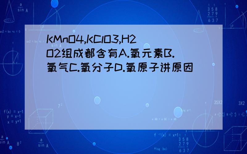 KMnO4,KClO3,H2O2组成都含有A.氧元素B.氧气C.氧分子D.氧原子讲原因