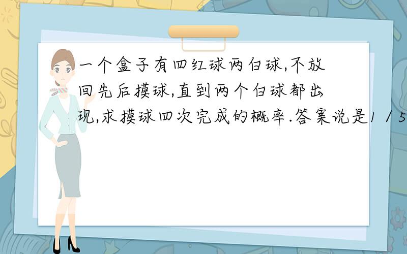 一个盒子有四红球两白球,不放回先后摸球,直到两个白球都出现,求摸球四次完成的概率.答案说是1／5,过程是C3取1乘以A4取2乘以A2取2除以A6取4,why?