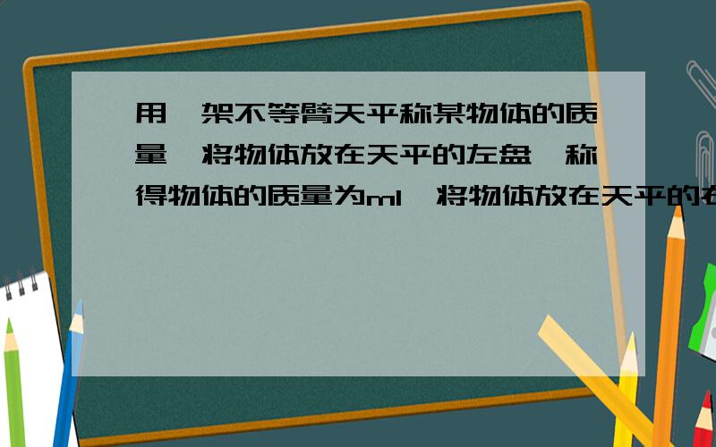 用一架不等臂天平称某物体的质量,将物体放在天平的左盘,称得物体的质量为m1,将物体放在天平的右盘,称得物体的质量为m2,此物体的真实质量为（ ）,天平两臂长度之比（ ）.