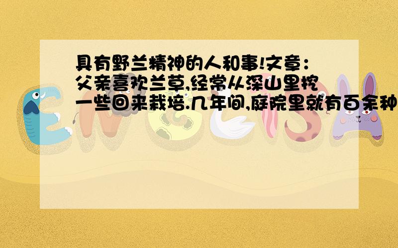 具有野兰精神的人和事!文章：父亲喜欢兰草,经常从深山里挖一些回来栽培.几年间,庭院里就有百余种,像个兰草园似的.有一次,父亲又要进山,并带我一起去.我们沿着小溪向前走,忽然听到轰轰