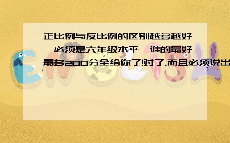 正比例与反比例的区别越多越好,必须是六年级水平,谁的最好最多200分全给你了!对了，而且必须说出反比例与正比例的相同点和不同点，区别就不用了，就这样写：相同点：不同点：那些啰