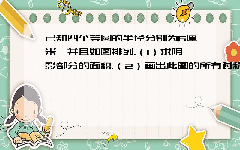 已知四个等圆的半径分别为6厘米,并且如图排列.（1）求阴影部分的面积.（2）画出此图的所有对称轴.