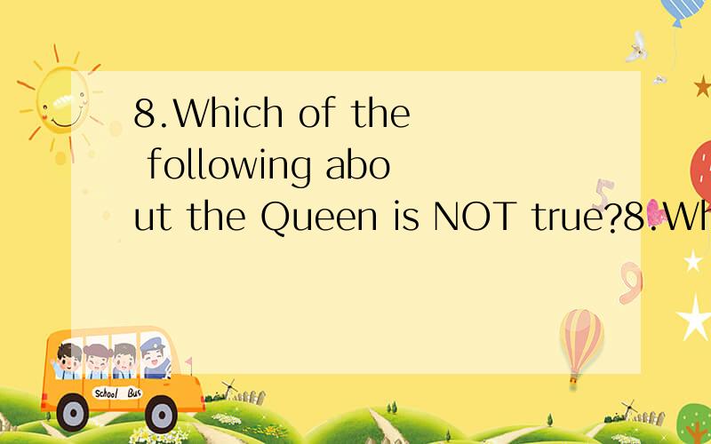 8.Which of the following about the Queen is NOT true?8.Which of the following about the Queen is NOT true?A.The Queen selects the Prime Minister and the Cabinet.B.The Queen symbolizes the tradition and unity of the British state.C.The Queen acts as a