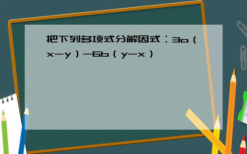 把下列多项式分解因式：3a（x-y）-6b（y-x）