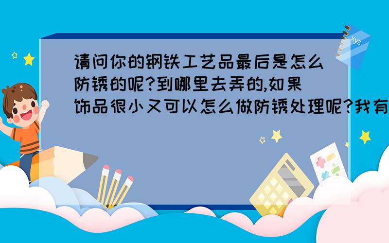 请问你的钢铁工艺品最后是怎么防锈的呢?到哪里去弄的,如果饰品很小又可以怎么做防锈处理呢?我有一件很喜欢的饰品,我想防锈,