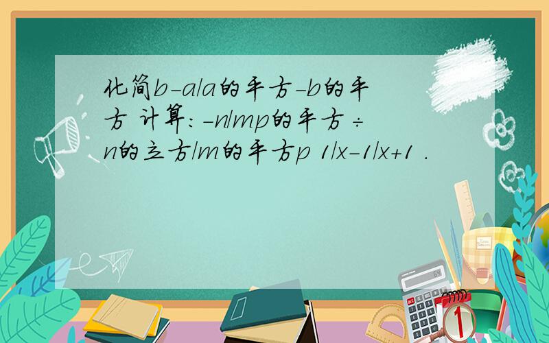 化简b-a/a的平方-b的平方 计算：-n/mp的平方÷n的立方/m的平方p 1/x-1/x+1 .