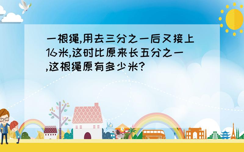 一根绳,用去三分之一后又接上16米,这时比原来长五分之一,这根绳原有多少米?