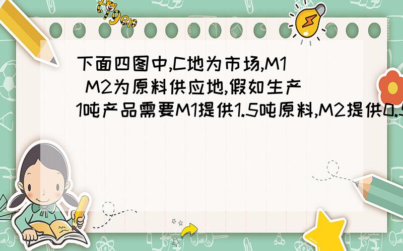 下面四图中,C地为市场,M1 M2为原料供应地,假如生产1吨产品需要M1提供1.5吨原料,M2提供0.5吨原料,从节省运费的角度考虑,工厂P应设在 （ ） A、①图式中 B、②图式中 C、③图式中 D、④图式中