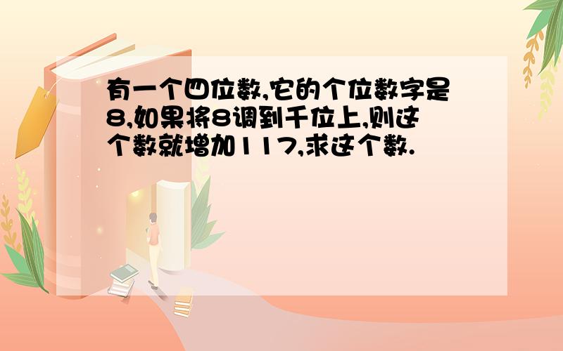 有一个四位数,它的个位数字是8,如果将8调到千位上,则这个数就增加117,求这个数.