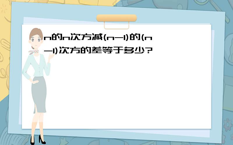 n的n次方减(n-1)的(n-1)次方的差等于多少?