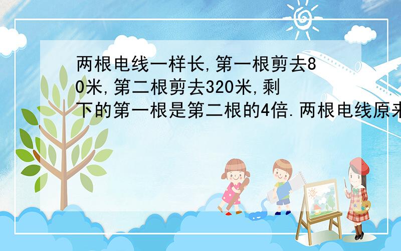 两根电线一样长,第一根剪去80米,第二根剪去320米,剩下的第一根是第二根的4倍.两根电线原来各长多少米要用方程解答.