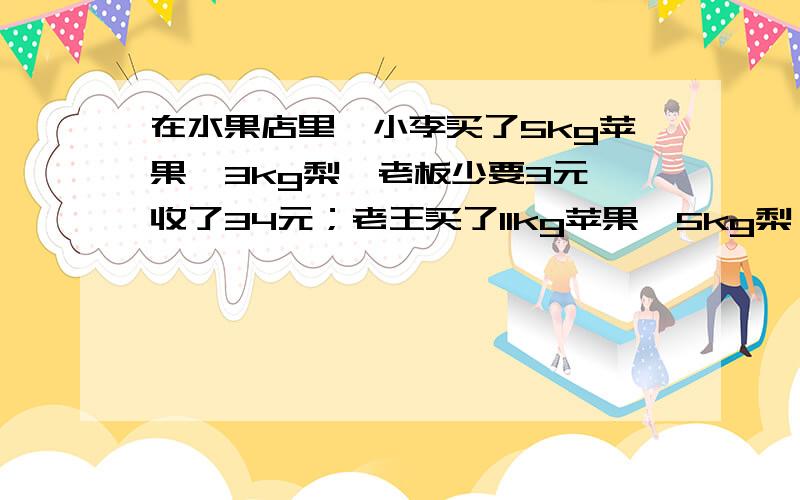 在水果店里,小李买了5kg苹果,3kg梨,老板少要3元,收了34元；老王买了11kg苹果,5kg梨,老板按8折收钱,收了60元,该店的苹果和梨的单价各是多少元?给财富