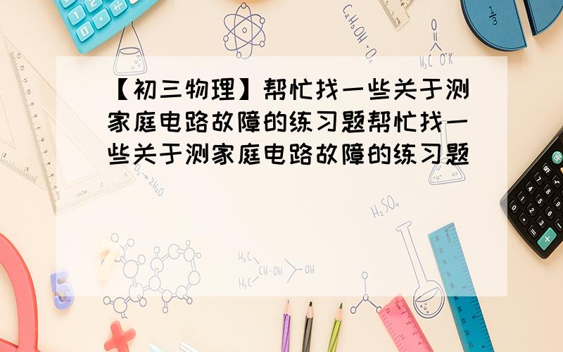 【初三物理】帮忙找一些关于测家庭电路故障的练习题帮忙找一些关于测家庭电路故障的练习题