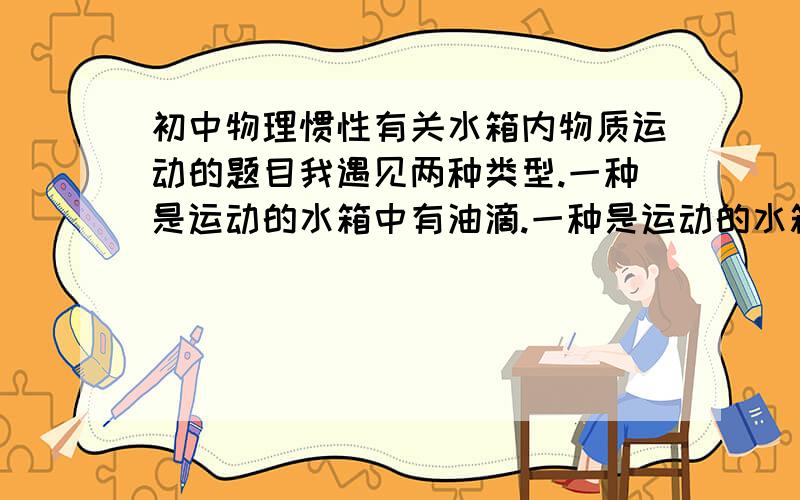 初中物理惯性有关水箱内物质运动的题目我遇见两种类型.一种是运动的水箱中有油滴.一种是运动的水箱中有气泡.想知道1.气泡相对水惯性小因此向后.而油滴相对水惯性也小为什么向前?2.有