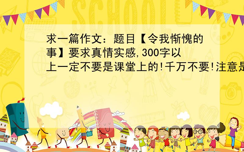 求一篇作文：题目【令我惭愧的事】要求真情实感,300字以上一定不要是课堂上的!千万不要!注意是小学作文!