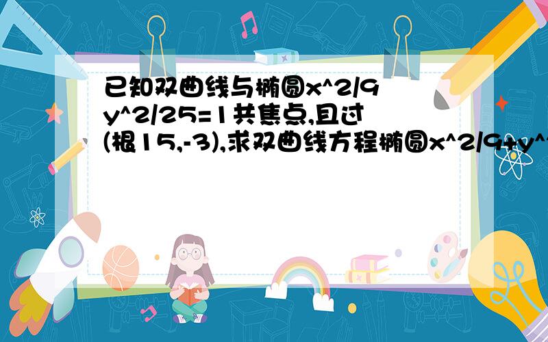 已知双曲线与椭圆x^2/9 y^2/25=1共焦点,且过(根15,-3),求双曲线方程椭圆x^2/9+y^2/25=1