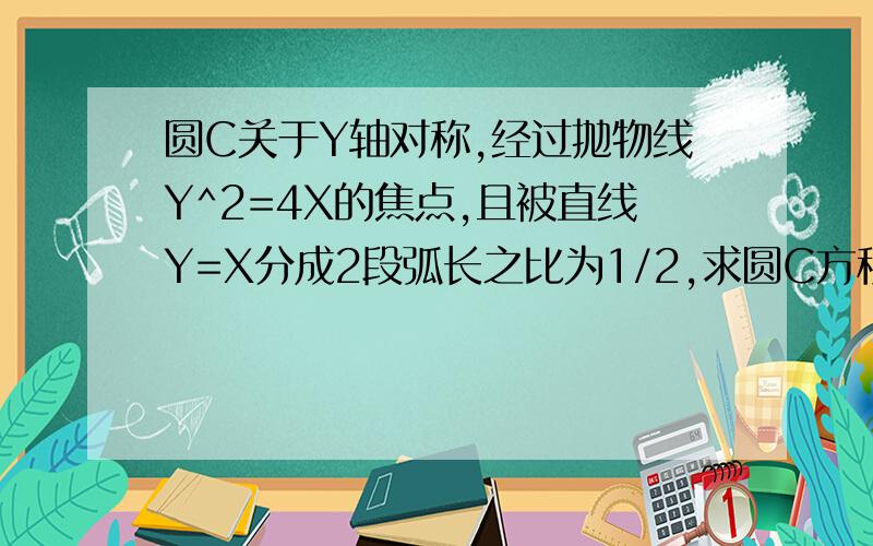 圆C关于Y轴对称,经过抛物线Y^2=4X的焦点,且被直线Y=X分成2段弧长之比为1/2,求圆C方程