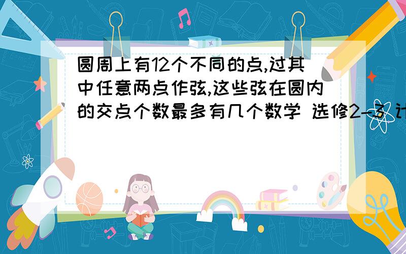 圆周上有12个不同的点,过其中任意两点作弦,这些弦在圆内的交点个数最多有几个数学 选修2-3 计数原理  排列和组合