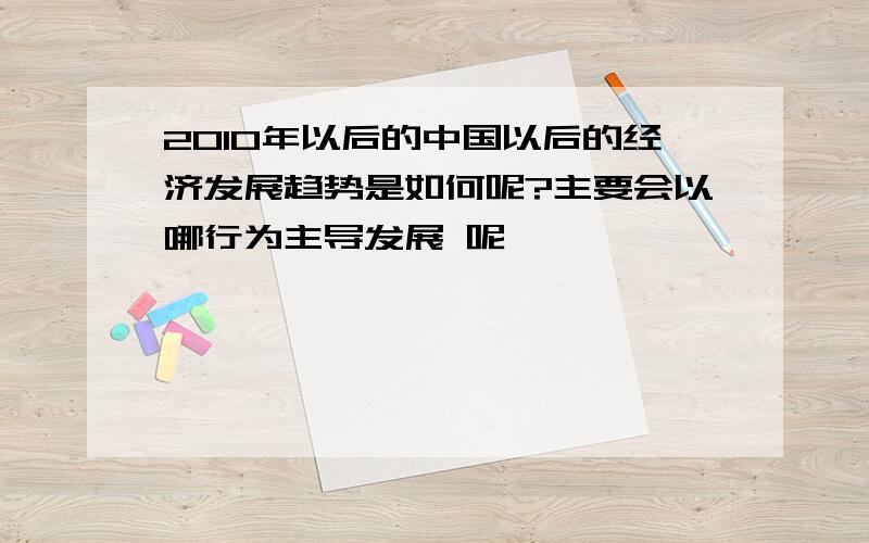 2010年以后的中国以后的经济发展趋势是如何呢?主要会以哪行为主导发展 呢