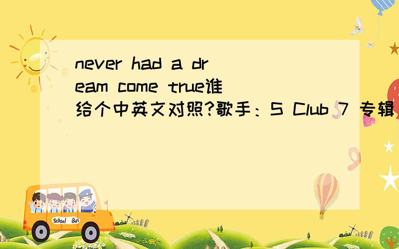 never had a dream come true谁给个中英文对照?歌手：S Club 7 专辑：Seven Oooh-ooohEverybody's got somethingThey had to leave behindOne regret from yesterdayThat just seems to grow with timeThere's no use looking back or wondering(Or wonde