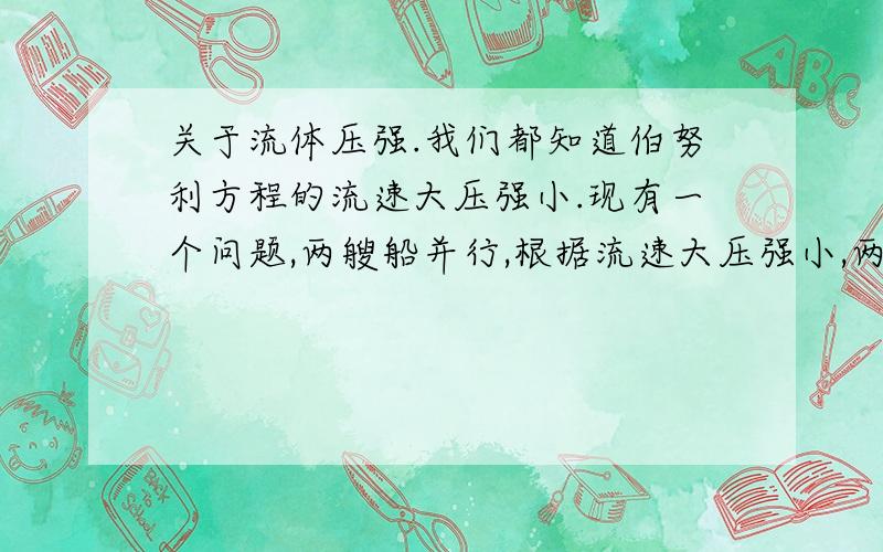 关于流体压强.我们都知道伯努利方程的流速大压强小.现有一个问题,两艘船并行,根据流速大压强小,两船应靠近.但是为什么两艘船间的水流流速大?我有个想法不知对不对.以船为参照物,水流