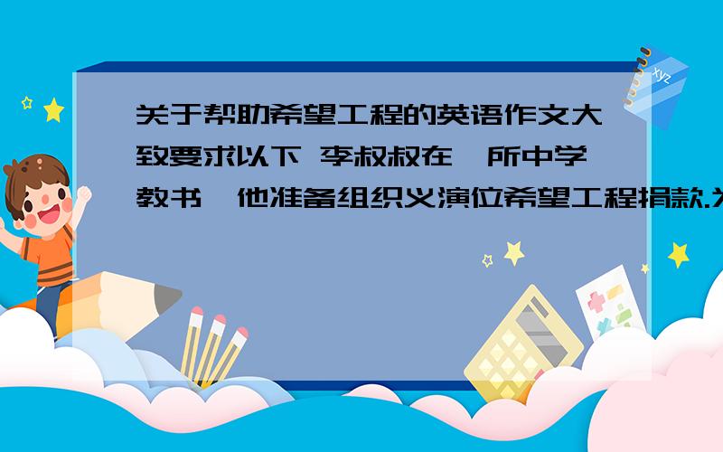 关于帮助希望工程的英语作文大致要求以下 李叔叔在一所中学教书,他准备组织义演位希望工程捐款.为山区的孩子提供食品和书籍,让他们能够读书.他虽然辛苦,但很高兴.他希望更多的人来帮