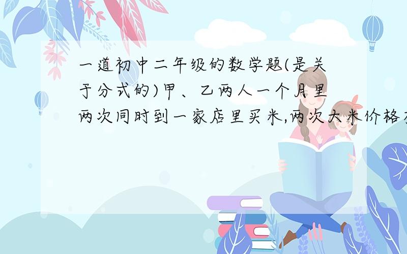 一道初中二年级的数学题(是关于分式的)甲、乙两人一个月里两次同时到一家店里买米,两次大米价格有所变化,但他们两人的购买方式不一样,其中,甲每次总是买相同重量的大米,乙每次只拿出