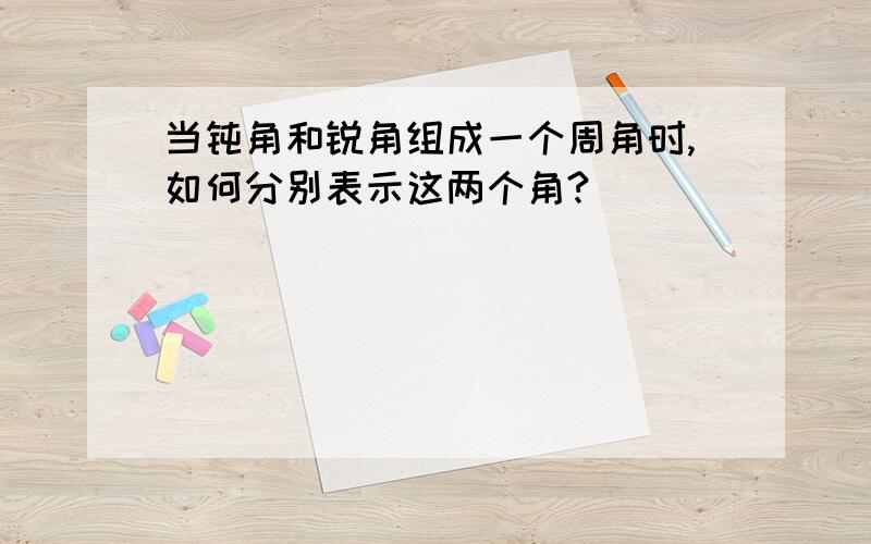 当钝角和锐角组成一个周角时,如何分别表示这两个角?