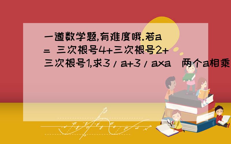 一道数学题,有难度哦.若a = 三次根号4+三次根号2+三次根号1,求3/a+3/axa(两个a相乘的啊）+1/axaxa(三个a相乘)的值是?